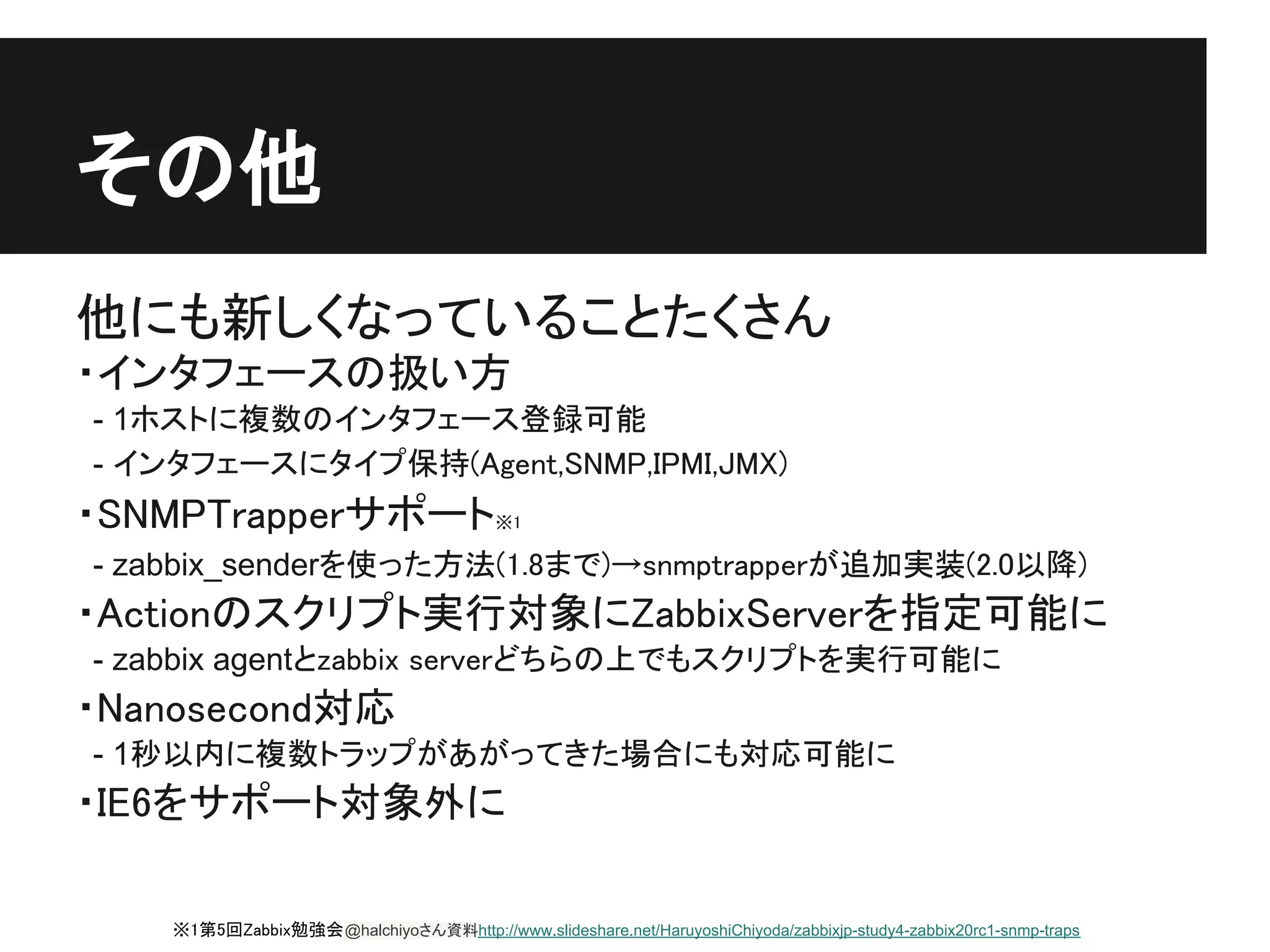 その他
他にも新しくなっていることたくさん
・インタフェースの扱い方
- 1ホストに複数のインタフェース登録可能
- インタフェースにタイプ保持(Agent,SNMP,IPMI,JMX)
・SNMPTrapperサポート※1
- zabbix_senderを使った方法(1.8まで)→snmptrapperが追加実装(2.0以降)
・Actionのスクリプト実行対象にZabbixServerを指定可能に
- zabbix agentとzabbix serverどちらの上でもスクリプトを実行可能に
・Nanosecond対応
- 1秒以内に複数トラップがあがってきた場合にも対応可能に
・IE6をサポート対象外に

    ※1第5回Zabbix勉強会 @halchiyoさん資料http://www.slideshare.net/HaruyoshiChiyoda/zabbixjp-study4-zabbix20rc1-snmp-traps
 