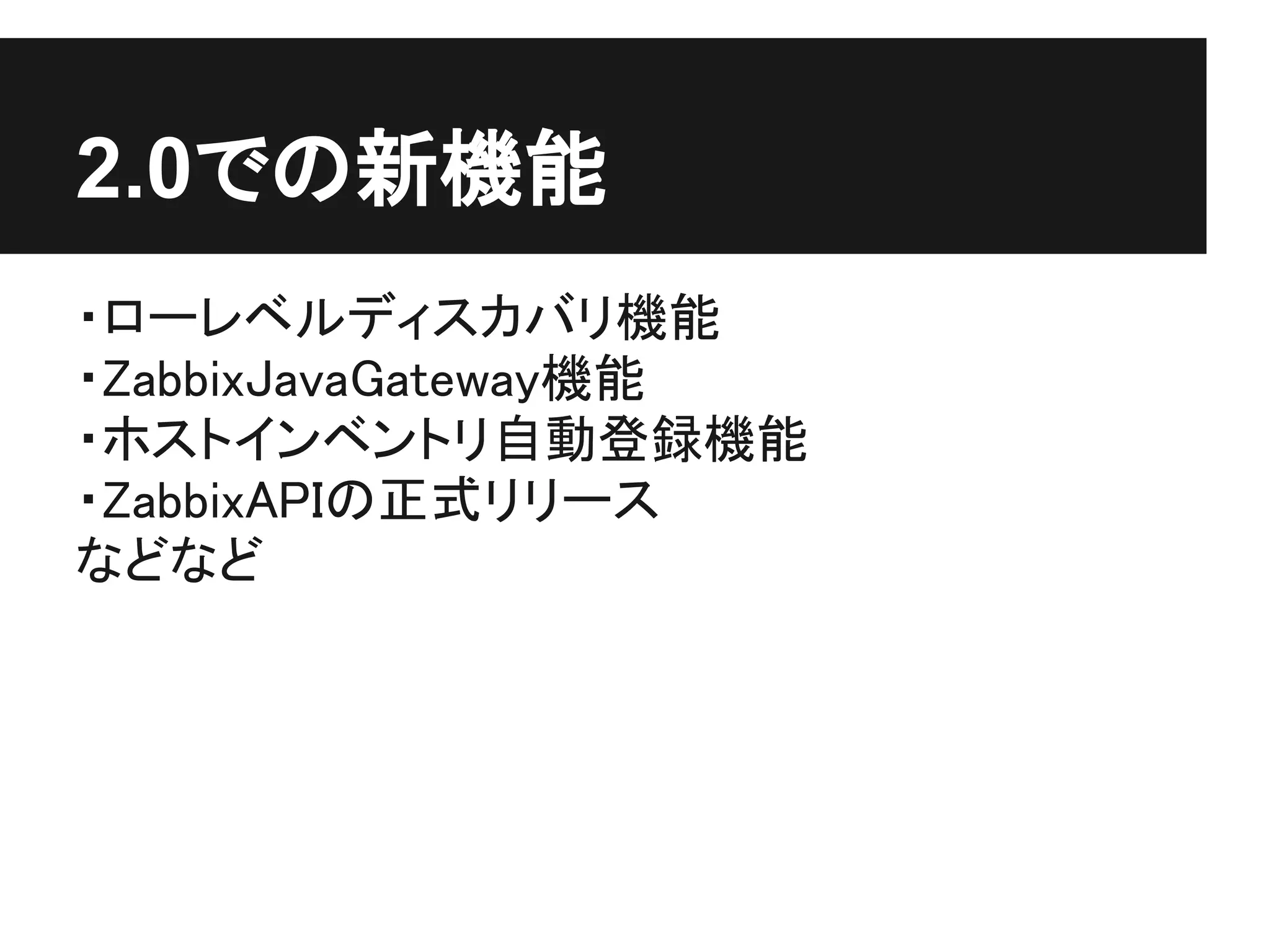 2.0での新機能
・ローレベルディスカバリ機能
・ZabbixJavaGateway機能
・ホストインベントリ自動登録機能
・ZabbixAPIの正式リリース
などなど
 
