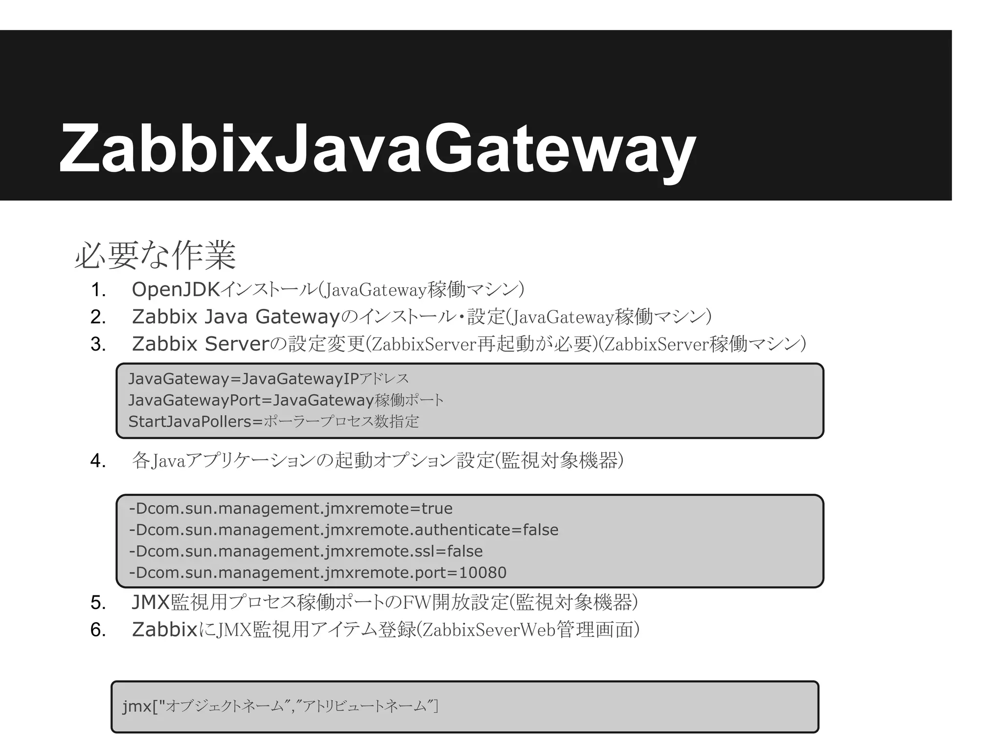 ZabbixJavaGateway
必要な作業
1.   OpenJDKインストール(JavaGateway稼働マシン)
2.   Zabbix Java Gatewayのインストール・設定(JavaGateway稼働マシン)
3.   Zabbix Serverの設定変更(ZabbixServer再起動が必要)(ZabbixServer稼働マシン)
     JavaGateway=JavaGatewayIPアドレス
     JavaGatewayPort=JavaGateway稼働ポート
     StartJavaPollers=ポーラープロセス数指定

4.   各Javaアプリケーションの起動オプション設定(監視対象機器)

     -Dcom.sun.management.jmxremote=true
     -Dcom.sun.management.jmxremote.authenticate=false
     -Dcom.sun.management.jmxremote.ssl=false
     -Dcom.sun.management.jmxremote.port=10080

5.   JMX監視用プロセス稼働ポートのFW開放設定(監視対象機器)
6.   ZabbixにJMX監視用アイテム登録(ZabbixSeverWeb管理画面)


     jmx["オブジェクトネーム","アトリビュートネーム"]
 