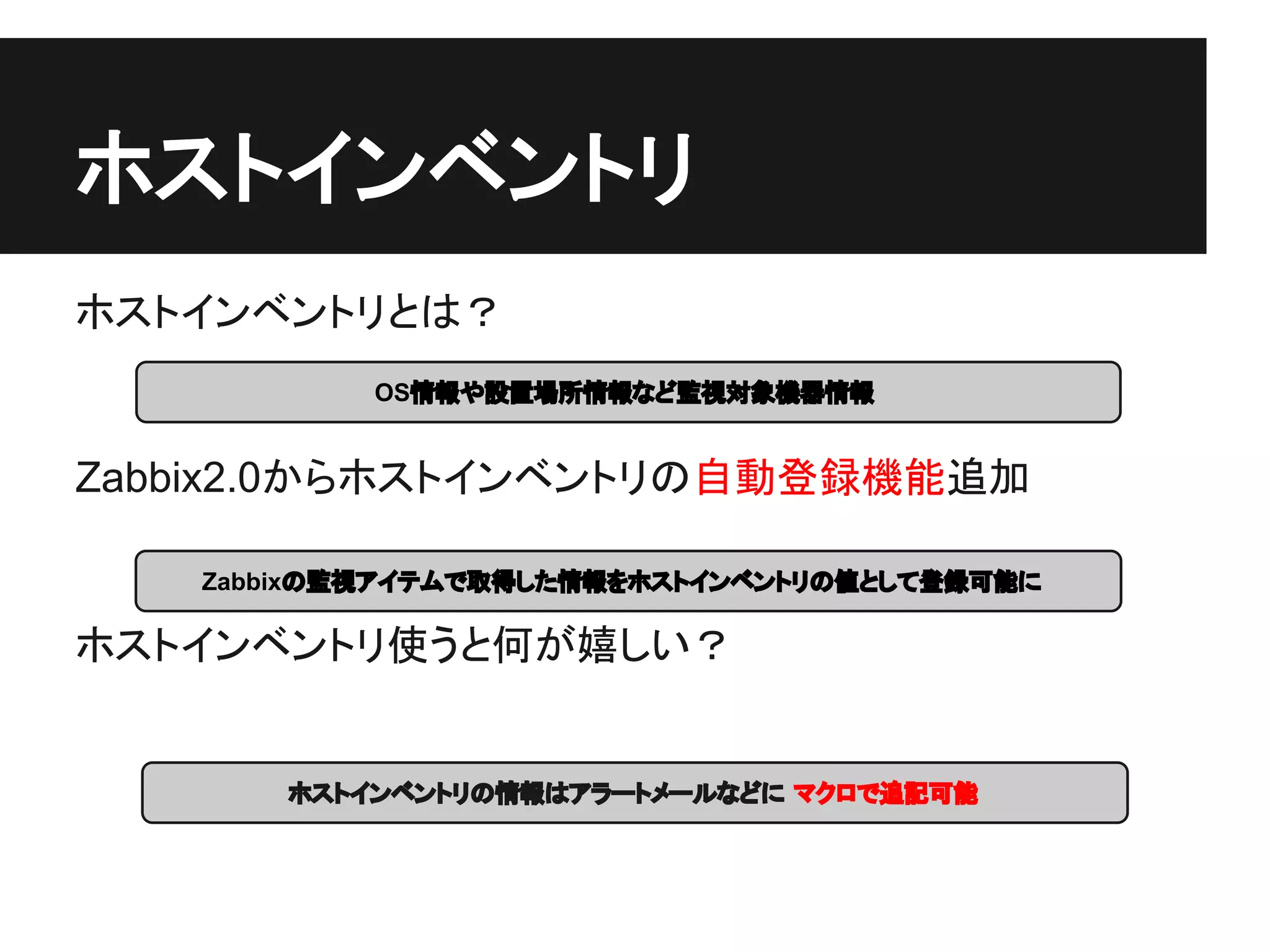 ホストインベントリ
ホストインベントリとは？
           OS情報や設置場所情報など監視対象機器情報


Zabbix2.0からホストインベントリの自動登録機能追加

   Zabbixの監視アイテムで取得した情報をホストインベントリの値として登録可能に

ホストインベントリ使うと何が嬉しい？


       ホストインベントリの情報はアラートメールなどに マクロで追記可能
 