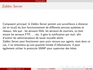 Présentation



Zabbix Server




Composant principal, le Zabbix Server permet une surveillance à distance
(et en local) du bon fonctionnement de diérents services systèmes et
réseaux, tels que : les serveurs Web, les serveurs de courriers, ou bien
encore les serveurs FTP, . . . etc. Il gère la notication par mail, an
d'avertir les administrateurs de toute nouvelle alerte.
Zabbix Server peut fonctionner sans avoir recours aux agents, mais dans ce
cas, il ne remontera qu'une quantité limitée d'informations. Il peut
également utiliser le protocole SNMP pour superviser des hôtes.




   Guellouma Younes ()       Introduction á ZABBIX                    10 / 18
 