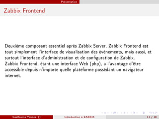 Présentation



Zabbix Frontend




Deuxième composant essentiel après Zabbix Server, Zabbix Frontend est
tout simplement l'interface de visualisation des évènements, mais aussi, et
surtout l'interface d'administration et de conguration de Zabbix.
Zabbix Frontend, étant une interface Web (php), a l'avantage d'être
accessible depuis n'importe quelle plateforme possédant un navigateur
internet.




   Guellouma Younes ()        Introduction á ZABBIX                     11 / 18
 