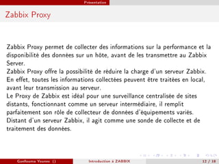 Présentation



Zabbix Proxy



Zabbix Proxy permet de collecter des informations sur la performance et la
disponibilité des données sur un hôte, avant de les transmettre au Zabbix
Server.
Zabbix Proxy ore la possibilité de réduire la charge d'un serveur Zabbix.
En eet, toutes les informations collectées peuvent être traitées en local,
avant leur transmission au serveur.
Le Proxy de Zabbix est idéal pour une surveillance centralisée de sites
distants, fonctionnant comme un serveur intermédiaire, il remplit
parfaitement son rôle de collecteur de données d'équipements variés.
Distant d'un serveur Zabbix, il agit comme une sonde de collecte et de
traitement des données.



   Guellouma Younes ()        Introduction á ZABBIX                    12 / 18
 