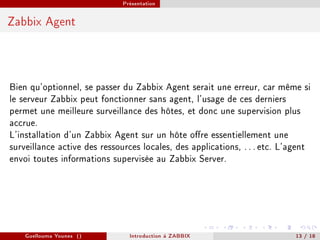 Présentation



Zabbix Agent




Bien qu'optionnel, se passer du Zabbix Agent serait une erreur, car même si
le serveur Zabbix peut fonctionner sans agent, l'usage de ces derniers
permet une meilleure surveillance des hôtes, et donc une supervision plus
accrue.
L'installation d'un Zabbix Agent sur un hôte ore essentiellement une
surveillance active des ressources locales, des applications, . . . etc. L'agent
envoi toutes informations supervisée au Zabbix Server.




    Guellouma Younes ()         Introduction á ZABBIX                       13 / 18
 