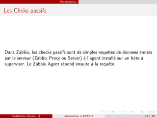 Présentation



Les Cheks passifs




Dans Zabbix, les checks passifs sont de simples requêtes de données émises
par le serveur (Zabbix Proxy ou Server) à l'agent installé sur un hôte à
superviser. Le Zabbix Agent répond ensuite à la requête.




   Guellouma Younes ()       Introduction á ZABBIX                    14 / 18
 