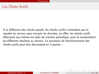 Présentation



Les Cheks Actifs




A la diérence des checks passifs, les checks actifs n'attendent pas la
requête du serveur pour envoyer les données, en eet, les checks actifs
eectuent eux-mêmes les tests de manière périodique, puis ils transmettent
les diérents résultats au serveur. Le processus de fonctionnement des
checks actifs peut être décomposé en 2 parties :




   Guellouma Younes ()       Introduction á ZABBIX                    15 / 18
 
