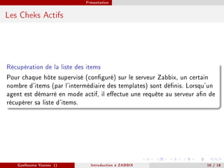 Présentation



Les Cheks Actifs




Récupération de la liste des items
Pour chaque hôte supervisé (conguré) sur le serveur Zabbix, un certain
nombre d'items (par l'intermédiaire des templates) sont dénis. Lorsqu'un
agent est démarré en mode actif, il eectue une requête au serveur an de
récupérer sa liste d'items.




   Guellouma Younes ()       Introduction á ZABBIX                    16 / 18
 