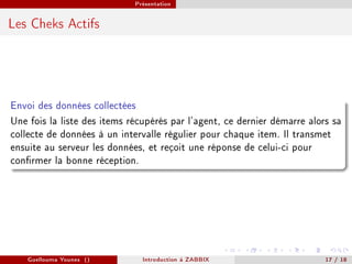 Présentation



Les Cheks Actifs




Envoi des données collectées
Une fois la liste des items récupérés par l'agent, ce dernier démarre alors sa
collecte de données à un intervalle régulier pour chaque item. Il transmet
ensuite au serveur les données, et reçoit une réponse de celui-ci pour
conrmer la bonne réception.




    Guellouma Younes ()        Introduction á ZABBIX                      17 / 18
 