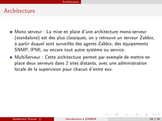 Architecture



Architecture


    Mono serveur : La mise en place d'une architecture mono-serveur
    (standalone) est des plus classiques, on y retrouve un serveur Zabbix,
    à partir duquel sont surveillés des agents Zabbix, des équipements
    SNMP, IPMI, ou encore tout autre système ou service.
    MultiServeur : Cette architecture permet par exemple de mettre en
    place deux serveurs dans 2 sites distants, avec une administration
    locale de la supervision pour chacun d'entre eux.




   Guellouma Younes ()       Introduction á ZABBIX                     18 / 18
 