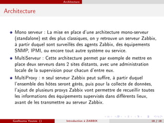 Architecture



Architecture


    Mono serveur : La mise en place d'une architecture mono-serveur
    (standalone) est des plus classiques, on y retrouve un serveur Zabbix,
    à partir duquel sont surveillés des agents Zabbix, des équipements
    SNMP, IPMI, ou encore tout autre système ou service.
    MultiServeur : Cette architecture permet par exemple de mettre en
    place deux serveurs dans 2 sites distants, avec une administration
    locale de la supervision pour chacun d'entre eux.
    MultiProxy : n seul serveur Zabbix peut sure, à partir duquel
    l'ensemble des hôtes seront gérés, puis pour la collecte de données,
    l'ajout de plusieurs proxys Zabbix vont permettre de recueillir toutes
    les informations des équipements supervisés dans diérents lieux,
    avant de les transmettre au serveur Zabbix.


   Guellouma Younes ()       Introduction á ZABBIX                     18 / 18
 