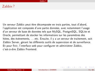 Zabbix ?



Zabbix ?




Un serveur Zabbix peut être décomposée en trois parties, tout d'abord,
l'application est composée d'une partie données, avec notamment l'usage
d'un serveur de base de données tels que MySQL, PostgreSQL, SQLite et
Oracle, permettant de stocker les informations sur les paramètres des
hôtes, des évènements, . . . etc. Ensuite, il y a un serveur de traitement, soit
Zabbix Server, gérant les diérents outils de supervision et de surveillance.
Et pour nir, l'interface web pour congurer et administrer Zabbix,
c'est-à-dire Zabbix Frontend.




    Guellouma Younes ()        Introduction á ZABBIX                        5 / 18
 