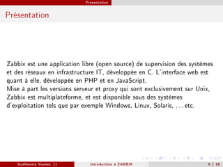 Présentation



Présentation




Zabbix est une application libre (open source) de supervision des systèmes
et des réseaux en infrastructure IT, développée en C. L'interface web est
quant à elle, développée en PHP et en JavaScript.
Mise à part les versions serveur et proxy qui sont exclusivement sur Unix,
Zabbix est multiplateforme, et est disponible sous des systèmes
d'exploitation tels que par exemple Windows, Linux, Solaris, . . . etc.




   Guellouma Younes ()        Introduction á ZABBIX                     6 / 18
 