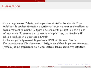 Présentation



Présentation




Par sa polyvalence, Zabbix peut superviser et vérier les statuts d'une
multitude de services réseaux, ou systèmes (serveurs), tout en surveillant au
niveau matériel de nombreux types d'équipements présents au sein d'une
infrastructure IT, comme un routeur, une imprimante, un téléphone IP,
grâce à l'utilisation du protocole SNMP.
Zabbix supporte également le protocole IPMI, et dispose d'outils
d'auto-découverte d'équipements. Il intègre par défaut la gestion de cartes
(réseaux) et de graphiques, tous visualisables depuis une même interface.




   Guellouma Younes ()         Introduction á ZABBIX                      7 / 18
 