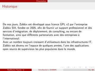 Présentation



Historique




De nos jours, Zabbix est développé sous licence GPL v2 par l'entreprise
Zabbix SIA, fondée en 2005, an de fournir un support professionnel et des
services d'intégration, de déploiement, de consulting, ou encore de
formation, ainsi que diérents partenariats avec des entreprises à
l'international.
Avec un nombre toujours croissant d'utilisateurs dans les infrastructures IT,
Zabbix est devenu en l'espace de quelques années, l'une des applications
open source de supervision les plus populaires dans le monde.




   Guellouma Younes ()         Introduction á ZABBIX                      9 / 18
 