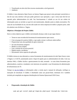  Visualização em alto nível dos recursos monitorados a nível gerencial.
     Auditoria.

O Zabbix é uma alternativa Open Source ao famoso Nagios que possuí como principal característica o
fato de usar uma interface web para poder gerenciar suas operações, o que o torna mais fácil de ser
operado pelos administradores de rede. Seu funcionamento é voltado ao uso de um coletor de
informações junto ao servidor ao qual ele está monitorando, obtendo assim os dados necessários. Por
causa de sua facilidade de uso, ele tem sido usado em várias empresas de médio e pequeno porte, onde
ele substitui com eficiência o Nagios.

Objetivos e Princípios do Projeto Zabbix

Ente os vários objetivos que o Zabbix está tentando alcançar, estão os que segue abaixo:

     Tornar-se uma reconhecida ferramenta de monitoramento open source.
     Criar um grupo de usuários Zabbix, o que ajuda a tornar o software ainda melhor.
     Proporcionar uma alta qualidade de apoio comercial.
       Ser uma ferramenta amigável.
       Manter as coisas simples.
       Usar o mínimo de recursos possível.
       Rápida reação a incidentes.
       Documentar vários aspectos da aplicação.

O Zabbix tornou-se uma alternativa a outras ferramentas de monitoramento de rede Open Source como
o Nagios e o CACTI, aumentando assim o leque de opções para os admnistradores de redes. Com sua
interface Web, o Zabbix facilita o gerenciamento da rede, tornando – se uma ótima ferramenta para
admnistradores, usuários e estudantes com interesses em aprender a usar ferramentas de administração
de infraestrutura em TI.

Verique no site do Zabbix as informações sobre a versão atual e manual de utilização, verifique as
instruções de download. O Zabbix é distribuído como um pacote-fonte, entretanto ele é também
incluido pré-compilado em algumas distribuições do Sistema Operacional GNU/Linux.




•       Preparando a Instalação do Zabbix


          sudo apt-get install php5-gd libgd-dev php5-mysql libsnmp9-dev libc6-dev
 