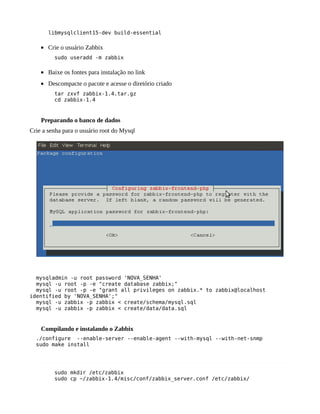 libmysqlclient15-dev build-essential

    • Crie o usuário Zabbix
         sudo useradd -m zabbix

    • Baixe os fontes para instalação no link
    • Descompacte o pacote e acesse o diretório criado
         tar zxvf zabbix-1.4.tar.gz
         cd zabbix-1.4


    Preparando o banco de dados
Crie a senha para o usuário root do Mysql




  mysqladmin -u root password 'NOVA_SENHA'
  mysql -u root -p -e "create database zabbix;"
  mysql -u root -p -e "grant all privileges on zabbix.* to zabbix@localhost
identified by 'NOVA_SENHA';"
  mysql -u zabbix -p zabbix < create/schema/mysql.sql
  mysql -u zabbix -p zabbix < create/data/data.sql


    Compilando e instalando o Zabbix
  ./configure --enable-server --enable-agent --with-mysql --with-net-snmp
  sudo make install




         sudo mkdir /etc/zabbix
         sudo cp ~/zabbix-1.4/misc/conf/zabbix_server.conf /etc/zabbix/
 