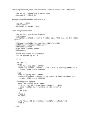 Edite o arquivo zabbix_server.conf adicionando a senha do banco na linha DBPassword

     sudo vi /etc/zabbix/zabbix_server.conf
     DBPassword = <SENHA_BD>

Mude para o usuário zabbix e inicie o serviço

     sudo su - zabbix
     zabbix_server
     PRESSIONE AS TECLAS CTRL+D

Crie o serviço zabbix-server

    sudo vi /etc/init.d/zabbix-server
    #!/bin/bash
    # Slightly modified version o f zabbix-agent that comes in the zabbix
  tarball

     PATH=/usr/local/bin:/bin:/usr/bin:/sbin:/usr/sbin
     DAEMON=/usr/local/bin/zabbix_server
     NAME=zabbix_server
     DESC="Zabbix server daemon"
     USER=zabbix

     #Check the daemon is executable
     test -x $DAEMON || exit 0

     set -e

     case "$1" in
      start)
         echo "Starting $DESC: $NAME"
         start-stop-daemon --oknodo --start --pidfile /var/tmp/$NAME.pid 
           --user $USER --exec $DAEMON
      ;;
      stop)
         echo "Stopping $DESC: $NAME"
         start-stop-daemon --oknodo --stop --pidfile /var/tmp/$NAME.pid 
           --user $USER --exec $DAEMON
      ;;
      restart|force-reload)
         echo "Restarting $DESC: $NAME"
         if [ -z "$(ps ax | egrep zabbix_server)" ]; then
           echo " Zabbix isn't running, so not killed" ;
         else
           $0 stop
         fi
         sleep 1
         $0 start
      ;;
      *)
         echo "Usage: $0 {start|stop|restart|force-reload}" >&2
         exit 1
      ;;
     esac
 
