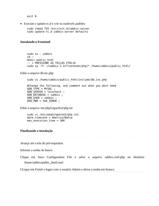 exit 0

• Execute o update-rc.d e crie os runlevels padrões
     sudo chmod 755 /etc/init.d/zabbix-server
     sudo update-rc.d zabbix-server defaults


Instalando o Frontend


     sudo su - zabbix
     cd ~
     mkdir public_html
     -- > PRESSIONE AS TECLAS CTRL+D
     sudo cp -fr ~/zabbix-1.4/frontends/php/* /home/zabbix/public_html/

Edite o arquivo db.inc.php

     sudo vi /home/zabbix/public_html/include/db.inc.php

     #Change the following, and comment out what you dont need
     $DB_TYPE = MYSQL ;
     $DB_SERVER = localhost ;
     $DB_DATABASE = zabbix ;
     $DB_USER = zabbix ;
     $DB_PWD = SUA_SENHA ;

Edite o arquivo /etc/php5/apache2/php.ini

     sudo vi /etc/php5/apache2/php.ini
     date.timezone = America/Bahia
     max_execution_time = 300


Finalizando a instalação


Avançe até a tela de pré-requisitos

Informe a senha do banco

Clique em Save Configuration File e salve o arquivo zabbix.conf.php no diretório
   /home/zabbix/public_html/conf

CLique em Finish e logue com o usuário Admin e deixe a senha em branco
 