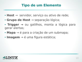 Tipo de um Elemento
●

Host → servidor, serviço ou ativo de rede;

●

Grupo de Host → separação lógica;

Trigger → ou gatilhos, monta a lógica para
gerar alertas;
●

●

Mapa → é para a criação de um submapa;

●

Imagem → é uma figura estática;

10

 