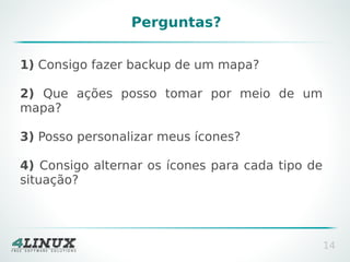 Perguntas?
1) Consigo fazer backup de um mapa?
2) Que ações posso tomar por meio de um
mapa?
3) Posso personalizar meus ícones?
4) Consigo alternar os ícones para cada tipo de
situação?

14

 