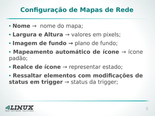 Configuração de Mapas de Rede
●

Nome → nome do mapa;

●

Largura e Altura → valores em pixels;

●

Imagem de fundo → plano de fundo;

Mapeamento automático de ícone → ícone
padão;
●

●

Realce de ícone → representar estado;

Ressaltar elementos com modificações de
status em trigger → status da trigger;
●

6

 