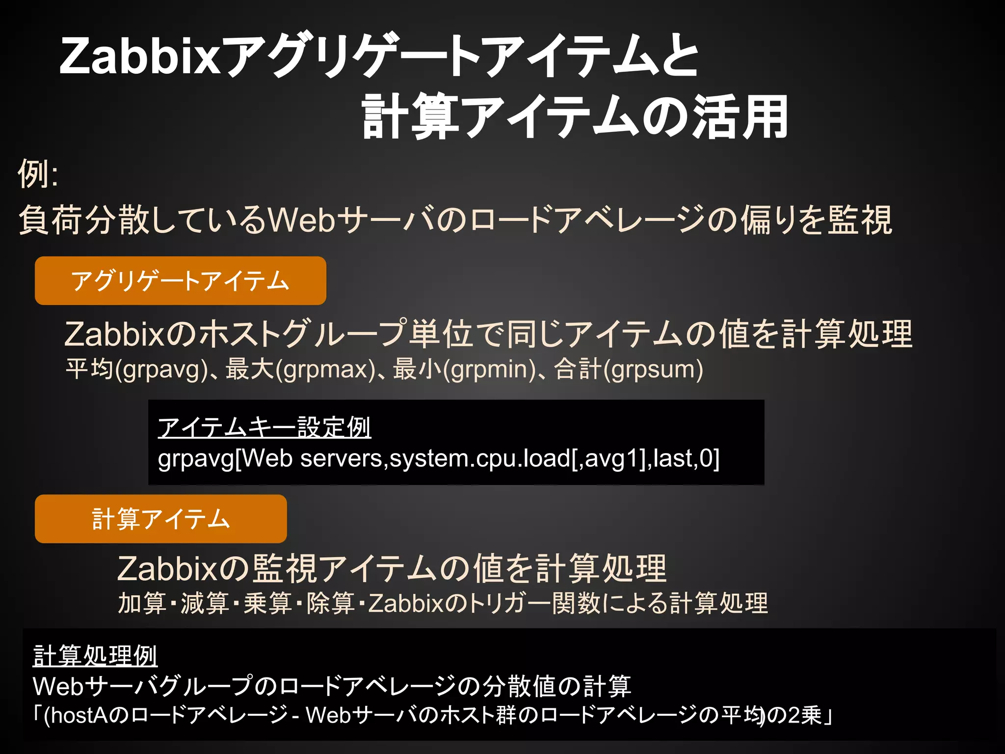 アイテムキー設定例
grpavg[Web servers,system.cpu.load[,avg1],last,0]
Zabbixアグリゲートアイテムと
　　　　　　　　　計算アイテムの活用
例:
負荷分散しているWebサーバのロードアベレージの偏りを監視
Zabbixのホストグループ単位で同じアイテムの値を計算処理
平均(grpavg)、最大(grpmax)、最小(grpmin)、合計(grpsum)
アグリゲートアイテム
計算アイテム
Zabbixの監視アイテムの値を計算処理
加算・減算・乗算・除算・Zabbixのトリガー関数による計算処理
計算処理例
Webサーバグループのロードアベレージの分散値の計算
「(hostAのロードアベレージ - Webサーバのホスト群のロードアベレージの平均)の2乗」
 