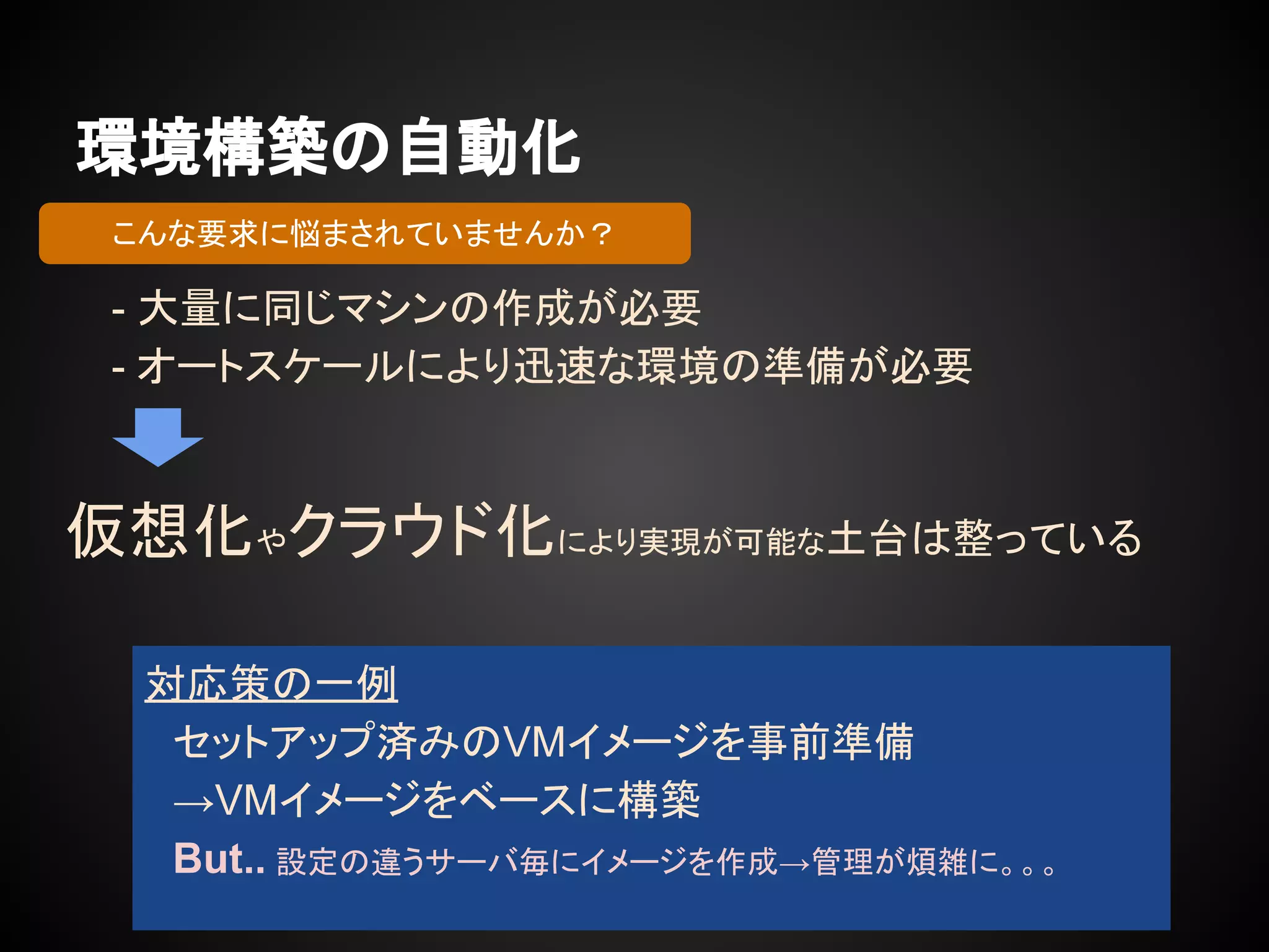 環境構築の自動化
- 大量に同じマシンの作成が必要
- オートスケールにより迅速な環境の準備が必要
対応策の一例
　セットアップ済みのVMイメージを事前準備
　→VMイメージをベースに構築
　But.. 設定の違うサーバ毎にイメージを作成→管理が煩雑に。。。
こんな要求に悩まされていませんか？
仮想化やクラウド化により実現が可能な土台は整っている
 