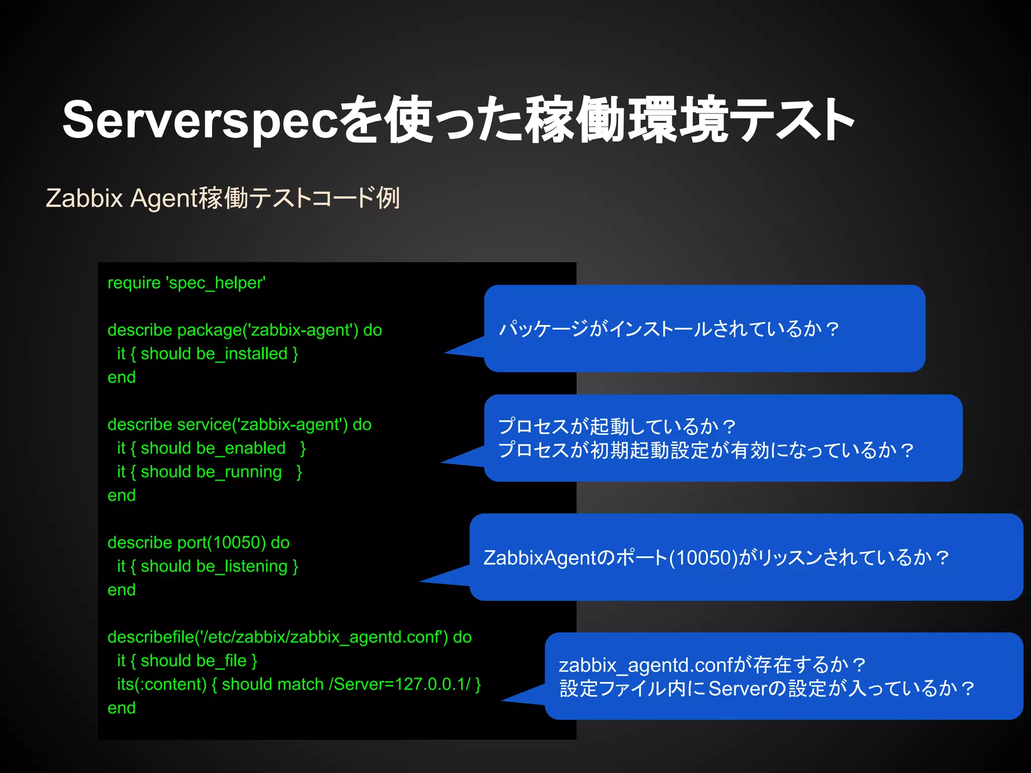 Serverspecを使った稼働環境テスト
Zabbix Agent稼働テストコード例
require 'spec_helper'
describe package('zabbix-agent') do
it { should be_installed }
end
describe service('zabbix-agent') do
it { should be_enabled }
it { should be_running }
end
describe port(10050) do
it { should be_listening }
end
describefile('/etc/zabbix/zabbix_agentd.conf') do
it { should be_file }
its(:content) { should match /Server=127.0.0.1/ }
end
パッケージがインストールされているか？
プロセスが起動しているか？
プロセスが初期起動設定が有効になっているか？
ZabbixAgentのポート(10050)がリッスンされているか？
zabbix_agentd.confが存在するか？
設定ファイル内にServerの設定が入っているか？
 