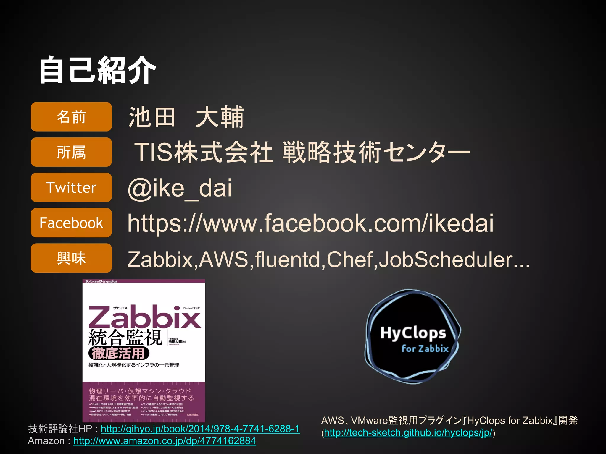 自己紹介
池田　大輔
TIS株式会社 戦略技術センター
@ike_dai
https://www.facebook.com/ikedai
Zabbix,AWS,fluentd,Chef,JobScheduler...
名前
所属
Twitter
Facebook
興味
AWS、VMware監視用プラグイン『HyClops for Zabbix』開発
(http://tech-sketch.github.io/hyclops/jp/)技術評論社HP : http://gihyo.jp/book/2014/978-4-7741-6288-1
Amazon : http://www.amazon.co.jp/dp/4774162884
 