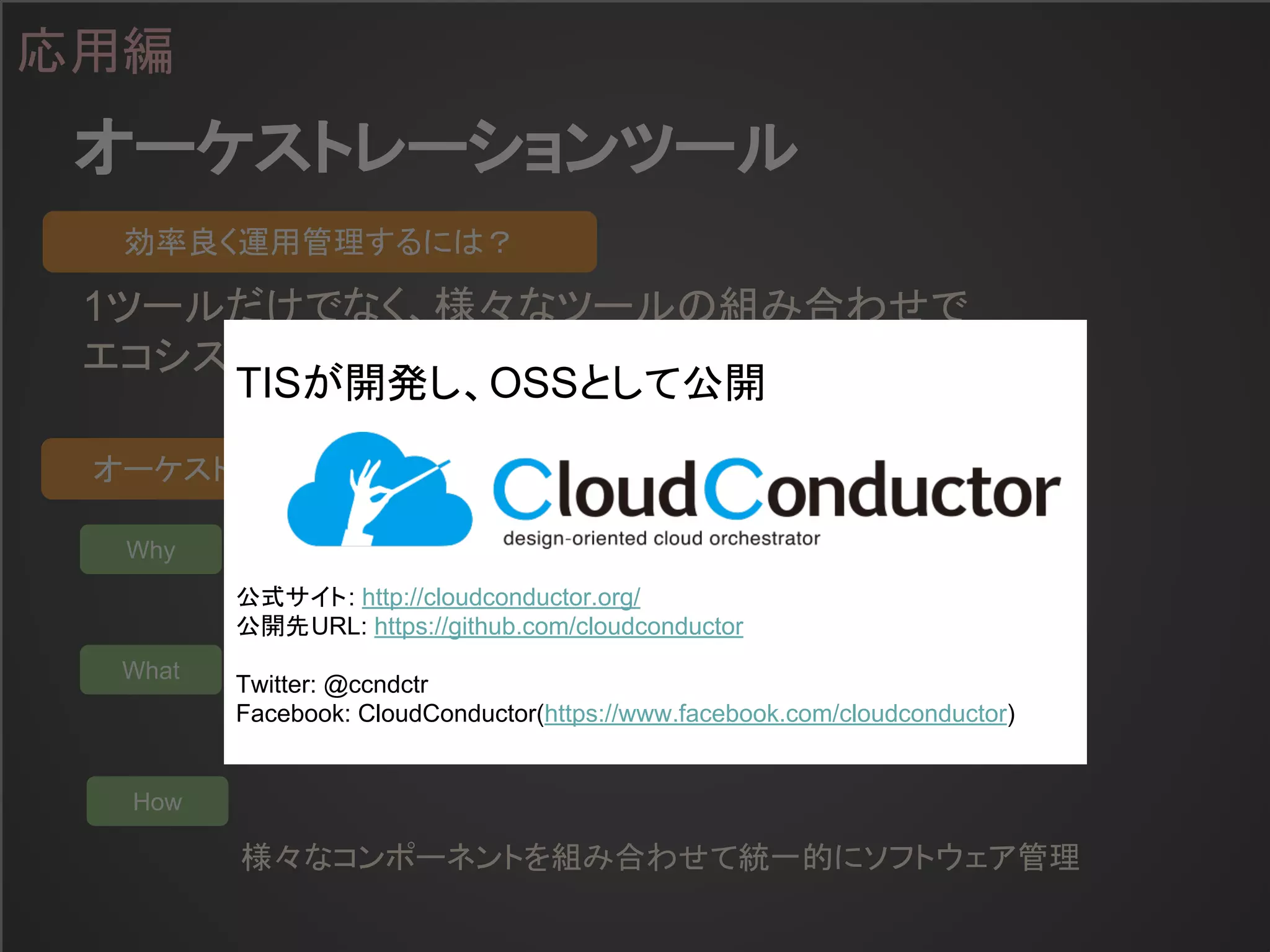オーケストレーションツール
応用編
1ツールだけでなく、様々なツールの組み合わせで
エコシステムを実現することが重要
効率良く運用管理するには？
オーケストレーションツールとは？
Why
What
How
マルチ環境の効率良い運用管理のために
様々な環境(Public/Private Cloud)のあらゆるリソースを
様々なコンポーネントを組み合わせて統一的にソフトウェア管理
TISが開発し、OSSとして公開
公式サイト: http://cloudconductor.org/
公開先URL: https://github.com/cloudconductor
Twitter: @ccndctr
Facebook: CloudConductor(https://www.facebook.com/cloudconductor)
 