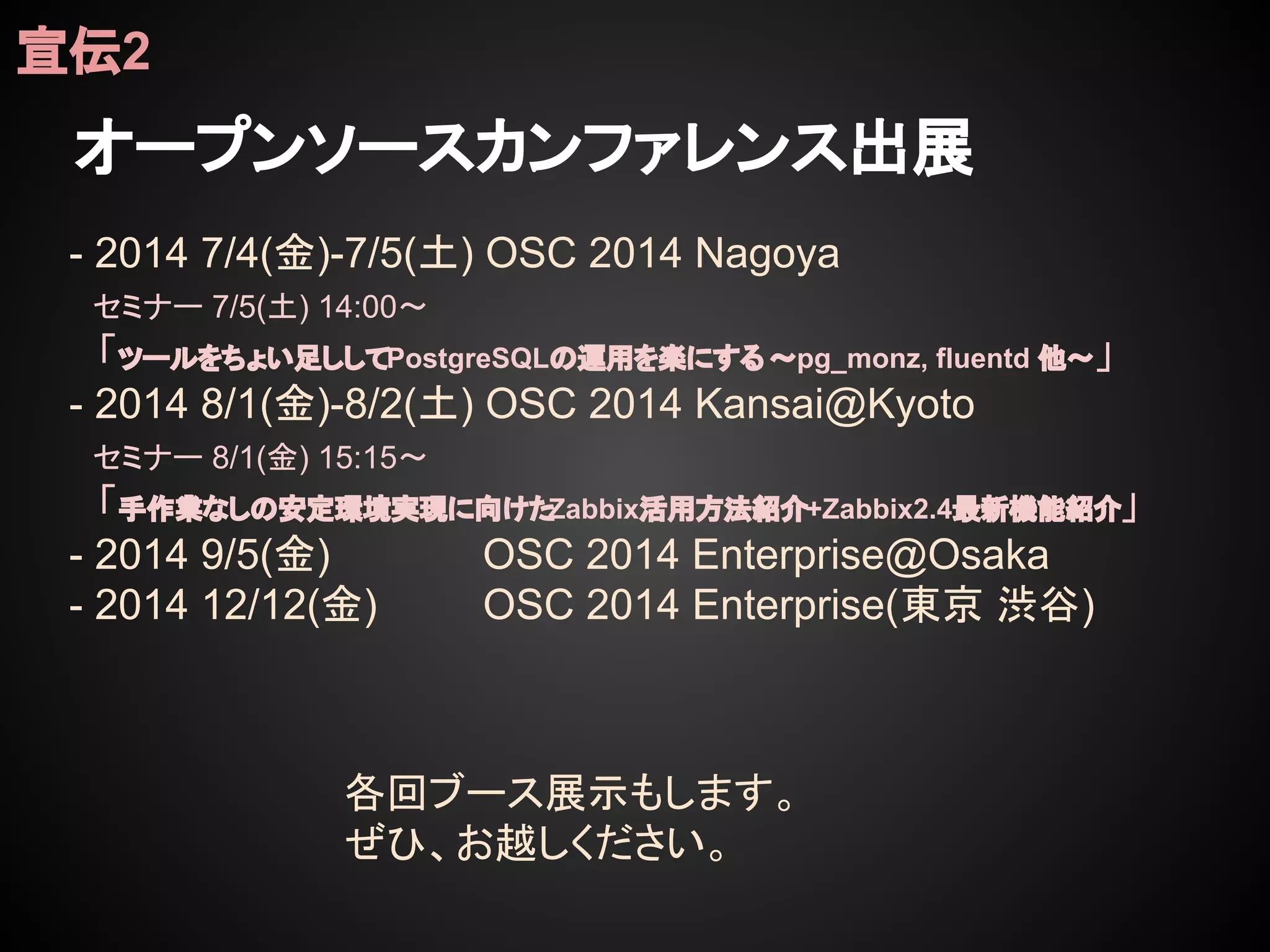 オープンソースカンファレンス出展
宣伝2
- 2014 7/4(金)-7/5(土) OSC 2014 Nagoya
セミナー 7/5(土) 14:00〜
　「ツールをちょい足ししてPostgreSQLの運用を楽にする ～pg_monz, fluentd 他～」
- 2014 8/1(金)-8/2(土) OSC 2014 Kansai@Kyoto
セミナー 8/1(金) 15:15〜
　「手作業なしの安定環境実現に向けたZabbix活用方法紹介+Zabbix2.4最新機能紹介」
- 2014 9/5(金) OSC 2014 Enterprise@Osaka
- 2014 12/12(金) OSC 2014 Enterprise(東京 渋谷)
各回ブース展示もします。
ぜひ、お越しください。
 