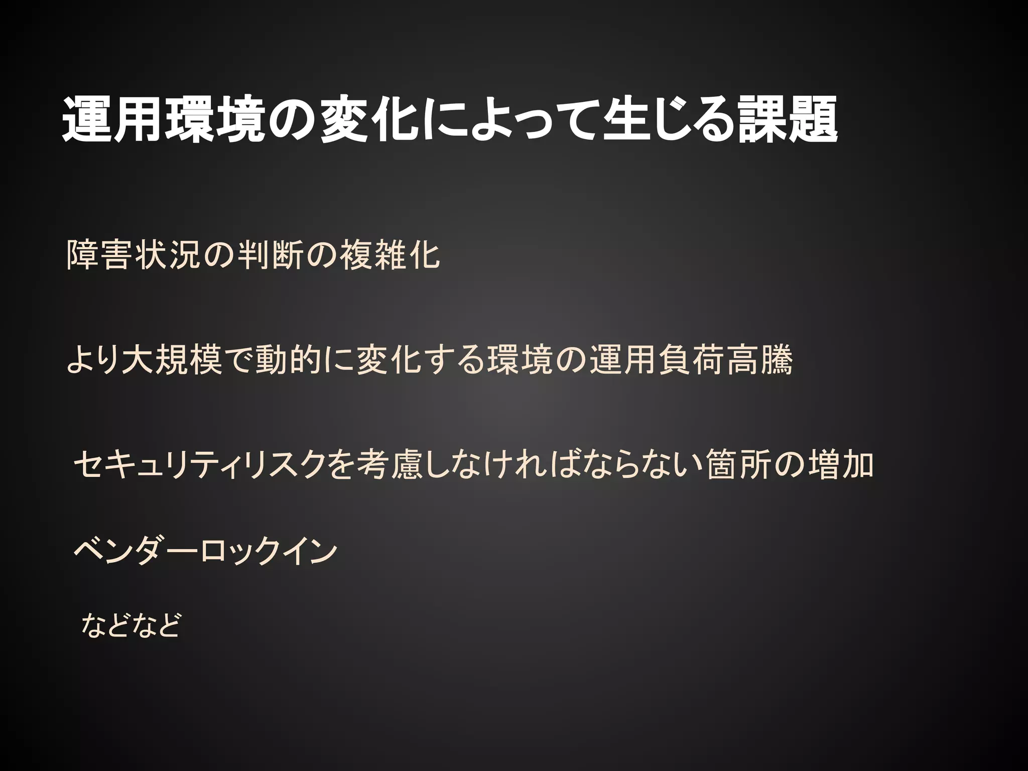 運用環境の変化によって生じる課題
セキュリティリスクを考慮しなければならない箇所の増加
より大規模で動的に変化する環境の運用負荷高騰
障害状況の判断の複雑化
ベンダーロックイン
などなど
 