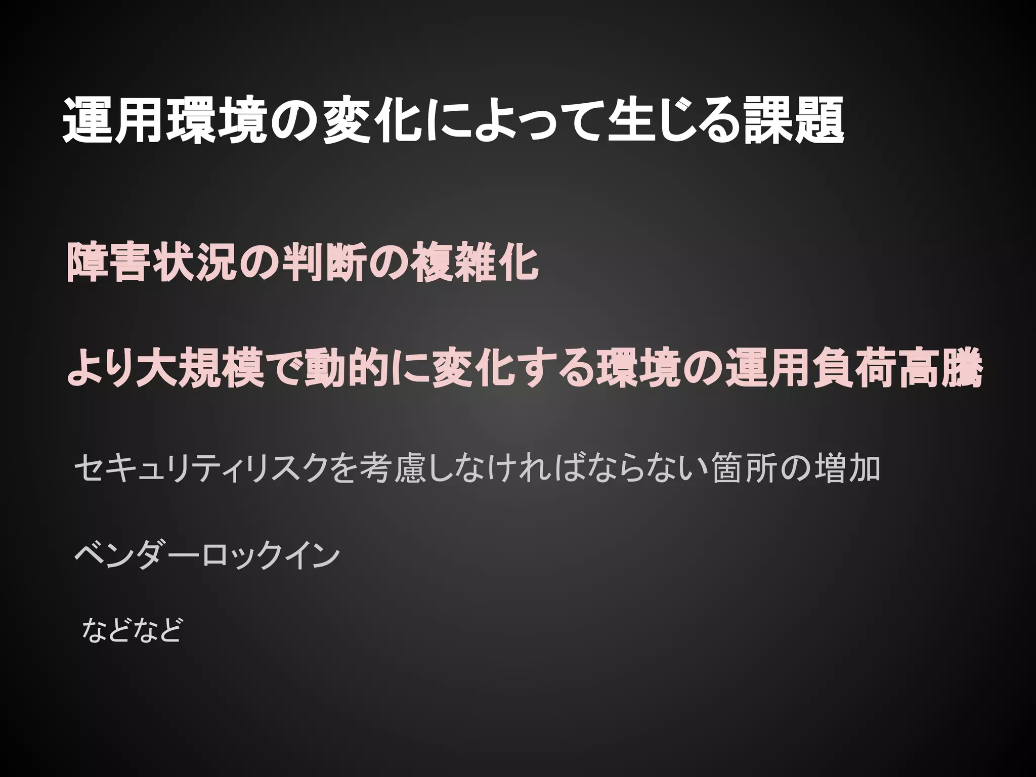 運用環境の変化によって生じる課題
セキュリティリスクを考慮しなければならない箇所の増加
より大規模で動的に変化する環境の運用負荷高騰
障害状況の判断の複雑化
ベンダーロックイン
などなど
 