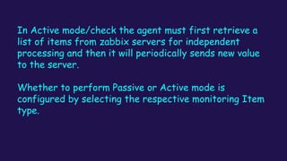 In Active mode/check the agent must first retrieve a
list of items from zabbix servers for independent
processing and then it will periodically sends new value
to the server.
Whether to perform Passive or Active mode is
configured by selecting the respective monitoring Item
type.
 