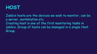 HOST
Zabbix hosts are the devices we wish to monitor, can be
a server, workstation etc.
Creating host is one of the first monitoring tasks in
zabbix. Group of hosts can be managed in a single Host
Group.
 