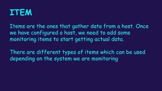 ITEM
Items are the ones that gather data from a host. Once
we have configured a host, we need to add some
monitoring items to start getting actual data.
There are different types of items which can be used
depending on the system we are monitoring
 