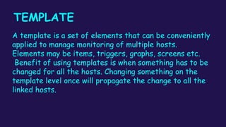 TEMPLATE
A template is a set of elements that can be conveniently
applied to manage monitoring of multiple hosts.
Elements may be items, triggers, graphs, screens etc.
Benefit of using templates is when something has to be
changed for all the hosts. Changing something on the
template level once will propagate the change to all the
linked hosts.
 