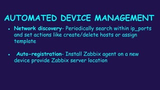 AUTOMATED DEVICE MANAGEMENT
● Network discovery- Periodically search within ip_ports
and set actions like create/delete hosts or assign
template
● Auto-registration- Install Zabbix agent on a new
device provide Zabbix server location
 
