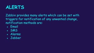 ALERTS
Zabbix provides many alerts which can be set with
triggers for notification of any unwanted change,
notification methods are:
● Email
● SMS
● Alarms
● Jabber
 