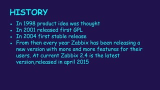 HISTORY
● In 1998 product idea was thought
● In 2001 released first GPL
● In 2004 first stable release
● From then every year Zabbix has been releasing a
new version with more and more features for their
users. At current Zabbix 2.4 is the latest
version,released in april 2015
 
