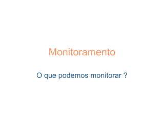 Monitoramento
O que podemos monitorar ?
 