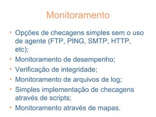 Monitoramento
• Opções de checagens simples sem o uso
de agente (FTP, PING, SMTP, HTTP,
etc);
• Monitoramento de desempenho;
• Verificação de integridade;
• Monitoramento de arquivos de log;
• Simples implementação de checagens
através de scripts;
• Monitoramento através de mapas.
 