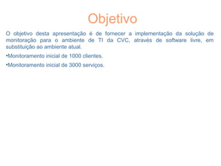 Objetivo
O objetivo desta apresentação é de fornecer a implementação da solução de
monitoração para o ambiente de TI da CVC, através de software livre, em
substituição ao ambiente atual.
•Monitoramento inicial de 1000 clientes.
•Monitoramento inicial de 3000 serviços.
 