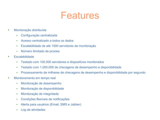 Features
• Monitoração distribuída
– Configuração centralizada
– Acesso centralizado a todos os dados
– Escalabilidade de até 1000 servidores de monitoração
– Número ilimitado de proxies
• Escalabilidade
– Testado com 100,000 servidores e dispositivos monitorados
– Testado com 1,000,000 de checagens de desempenho e disponibilidade
– Processamento de milhares de checagens de desempenho e disponibilidade por segundo
• Monitoramento em tempo real
– Monitoração de desempenho
– Monitoração de disponibilidade
– Monitoração de integridade
– Condições flexíveis de notificações
– Alerta para usuários (Email, SMS e Jabber)
– Log de atividades
 
