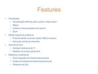 Features
• Visualização
– Visualizações definidas pelo usuário e "slide shows"
– Mapas
– Gráficos (incluindo gráficos de "pizza")
– Zoom
• Rápida solução de problemas
– Envio de alertas via email, celular, SMS ou sonoros
– Execução remota de comandos
• Garantia de SLA
– Serviços hierárquico de TI
– Relatório em tempo real de SLA
• Relatórios e estatísticas
– Fácil integração com ferramentas terceiras
– Analise de estatísticas diárias/mensais/anuais
– Relatórios de SLA
 