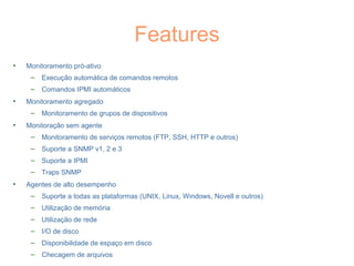 Features
• Monitoramento pró-ativo
– Execução automática de comandos remotos
– Comandos IPMI automáticos
• Monitoramento agregado
– Monitoramento de grupos de dispositivos
• Monitoração sem agente
– Monitoramento de serviços remotos (FTP, SSH, HTTP e outros)
– Suporte a SNMP v1, 2 e 3
– Suporte a IPMI
– Traps SNMP
• Agentes de alto desempenho
– Suporte a todas as plataformas (UNIX, Linux, Windows, Novell e outros)
– Utilização de memória
– Utilização de rede
– I/O de disco
– Disponibilidade de espaço em disco
– Checagem de arquivos
 