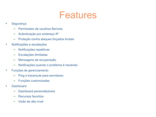 Features
• Segurança
– Permissões de usuários flexíveis
– Autenticação por endereço IP
– Proteção contra ataques forçados brutais
• Notificações e escalações
– Notificações repetitivas
– Escalações ilimitadas
– Mensagens de recuperação
– Notificações quando o problema é resolvido
• Funções de gerenciamento
– Ping e traceroute para servidores
– Funções customizadas
• Dashboard
– Dashboard personalizáveis
– Recursos favoritos
– Visão de alto nível
 