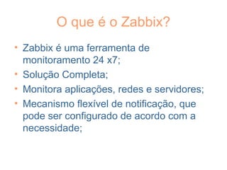 O que é o Zabbix?
• Zabbix é uma ferramenta de
monitoramento 24 x7;
• Solução Completa;
• Monitora aplicações, redes e servidores;
• Mecanismo flexível de notificação, que
pode ser configurado de acordo com a
necessidade;
 