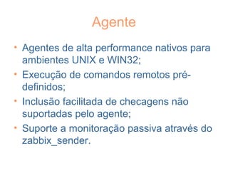 Agente
• Agentes de alta performance nativos para
ambientes UNIX e WIN32;
• Execução de comandos remotos pré-
definidos;
• Inclusão facilitada de checagens não
suportadas pelo agente;
• Suporte a monitoração passiva através do
zabbix_sender.
 