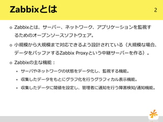 2Zabbixとは
 Zabbixとは、サーバー、ネットワーク、アプリケーションを監視す
るためのオープンソースソフトウェア。
 小規模から大規模まで対応できるよう設計されている（大規模な場合、
データをバッファするZabbix Proxyという中継サーバーを作る）。
 Zabbixの主な機能：
 サーバやネットワークの状態をデータ化し、監視する機能。
 収集したデータをもとにグラフ化を行うグラフィカル表示機能。
 収集したデータに閾値を設定し、管理者に通知を行う障害検知/通知機能。
 